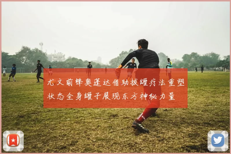 尤文前锋奥蓬达借助拔罐疗法重塑状态全身罐子展现东方神秘力量