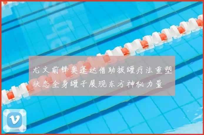 尤文前锋奥蓬达借助拔罐疗法重塑状态全身罐子展现东方神秘力量