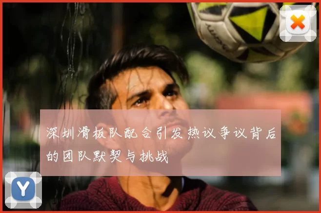 深圳滑板队配合引发热议争议背后的团队默契与挑战
