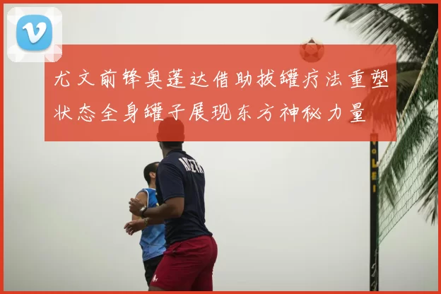 尤文前锋奥蓬达借助拔罐疗法重塑状态全身罐子展现东方神秘力量