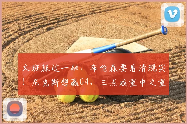 文班躲过一劫，布伦森要看清现实！尼克斯想赢G4，三点成重中之重