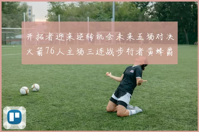 开拓者迎来逆转机会未来五场对决火箭76人主场三连战步行者黄蜂爵士