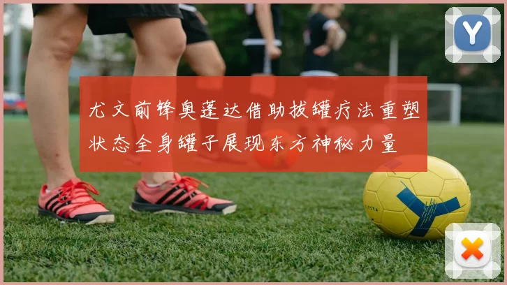 尤文前锋奥蓬达借助拔罐疗法重塑状态全身罐子展现东方神秘力量