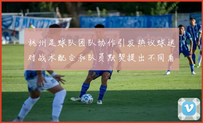 杭州足球队团队协作引发热议球迷对战术配合和队员默契提出不同看法