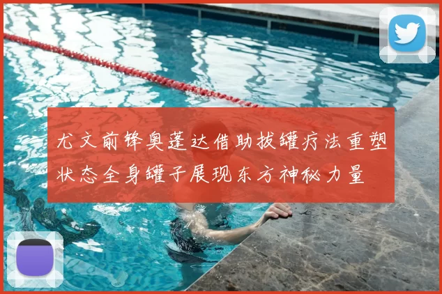 尤文前锋奥蓬达借助拔罐疗法重塑状态全身罐子展现东方神秘力量