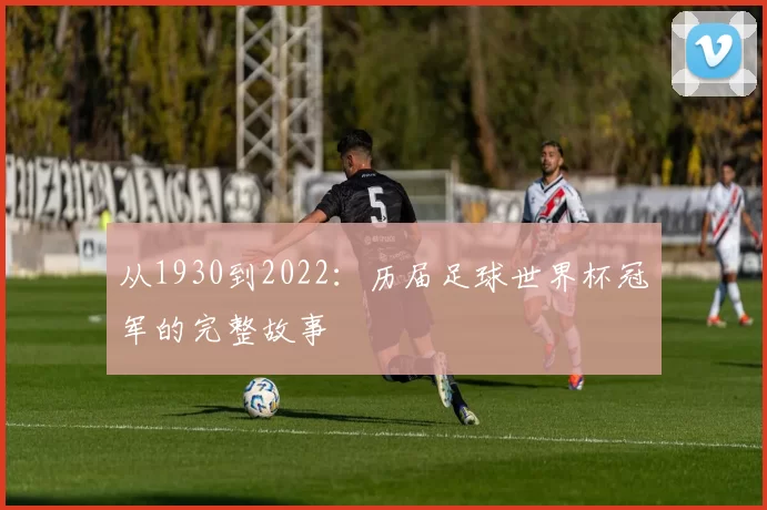 从1930到2022：历届足球世界杯冠军的完整故事