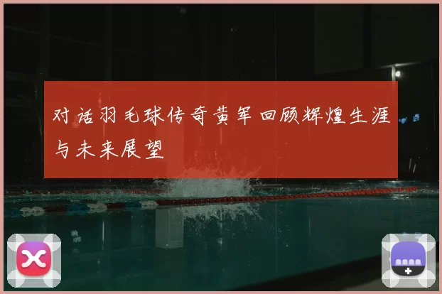 对话羽毛球传奇黄军回顾辉煌生涯与未来展望