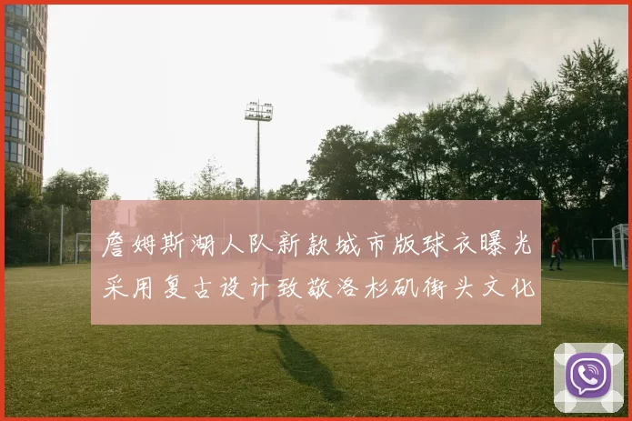 詹姆斯湖人队新款城市版球衣曝光采用复古设计致敬洛杉矶街头文化