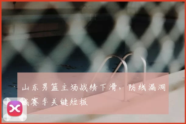 山东男篮主场战绩下滑，防线漏洞成赛季关键短板