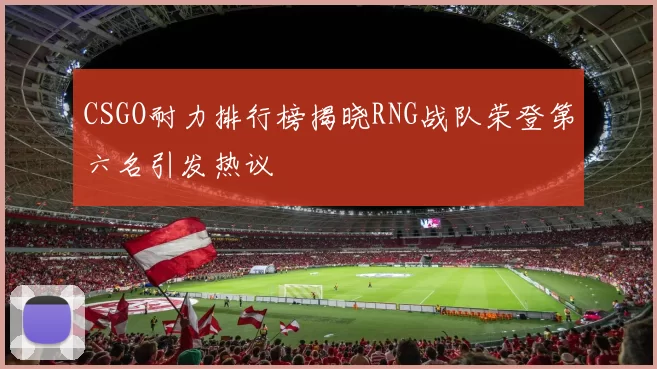 CSGO耐力排行榜揭晓RNG战队荣登第六名引发热议