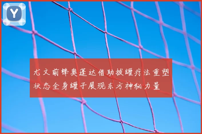 尤文前锋奥蓬达借助拔罐疗法重塑状态全身罐子展现东方神秘力量