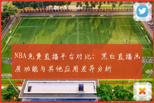 NBA免费直播平台对比：黑白直播画质功能与其他应用差异分析
