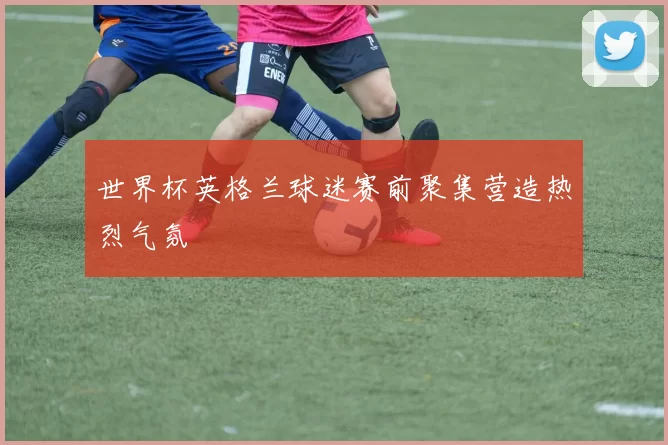 世界杯英格兰球迷赛前聚集营造热烈气氛