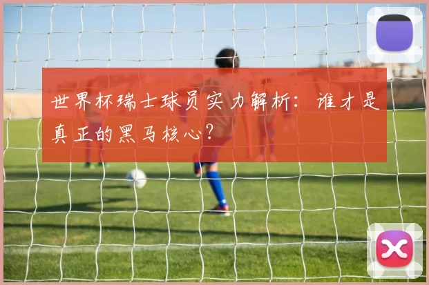 世界杯瑞士球员实力解析：谁才是真正的黑马核心？
