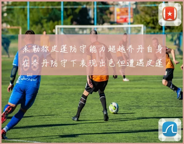 米勒称皮蓬防守能力超越乔丹自身在乔丹防守下表现出色但遭遇皮蓬阻击