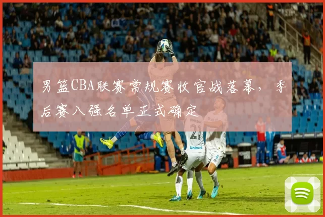 男篮CBA联赛常规赛收官战落幕，季后赛八强名单正式确定