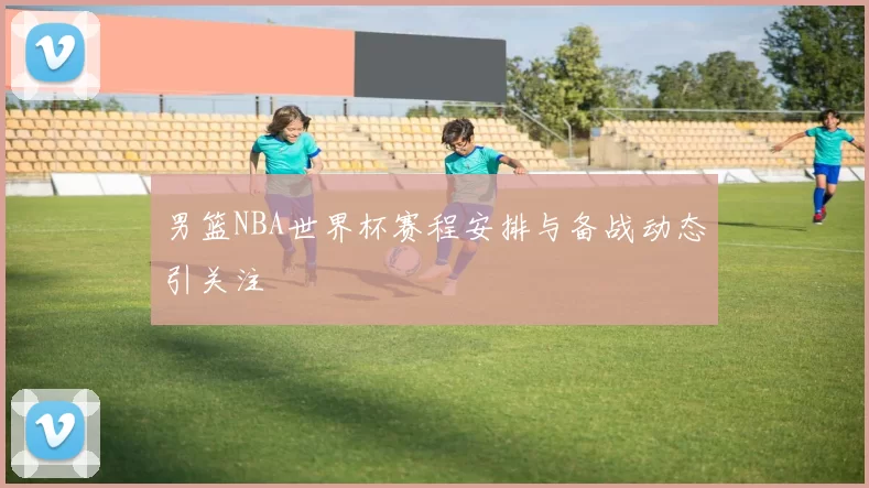 男篮NBA世界杯赛程安排与备战动态引关注
