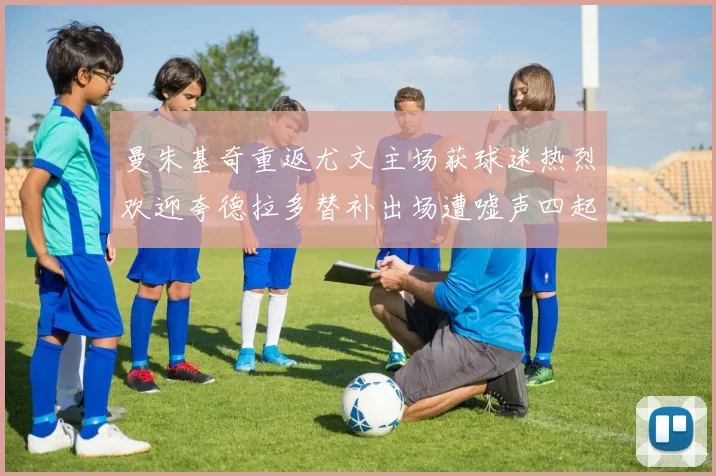 曼朱基奇重返尤文主场获球迷热烈欢迎夸德拉多替补出场遭嘘声四起