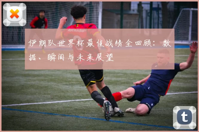 伊朗队世界杯最佳战绩全回顾：数据、瞬间与未来展望