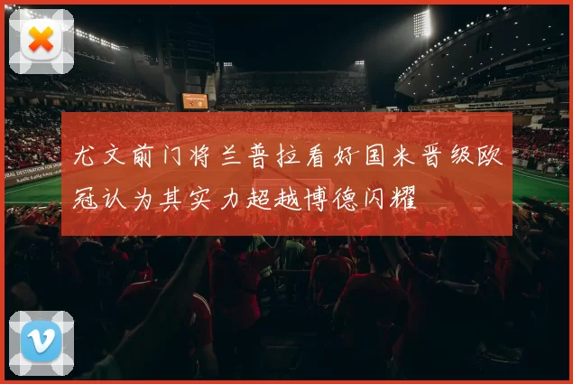 尤文前门将兰普拉看好国米晋级欧冠认为其实力超越博德闪耀
