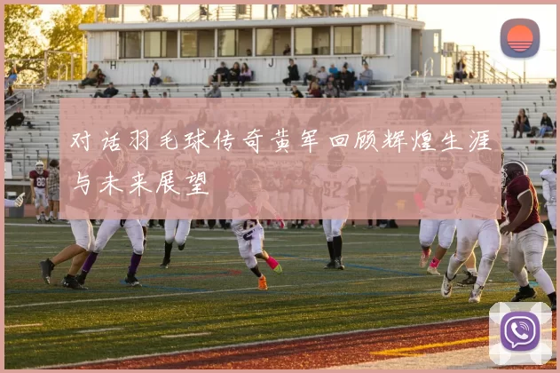 对话羽毛球传奇黄军回顾辉煌生涯与未来展望