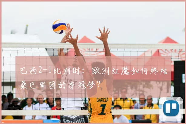 巴西2-1比利时：欧洲红魔如何终结桑巴军团的夺冠梦？