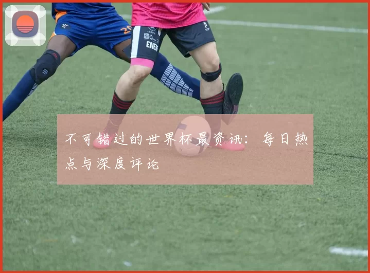 不可错过的世界杯最资讯：每日热点与深度评论
