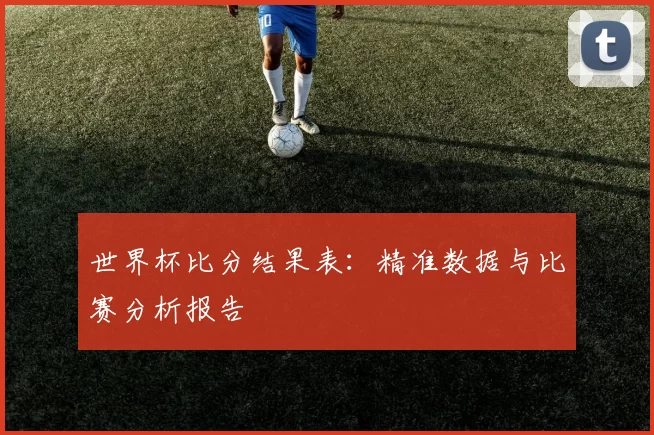 世界杯比分结果表：精准数据与比赛分析报告
