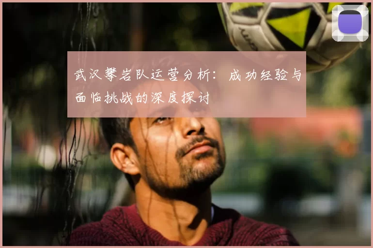 武汉攀岩队运营分析：成功经验与面临挑战的深度探讨